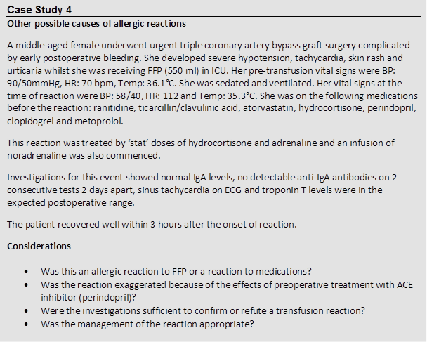 Case Study 4
 Other possible causes of allergic reactions
 A middle-aged female underwent urgent triple coronary artery bypass graft surgery complicated by early postoperative bleeding. She developed severe hypotension, tachycardia, skin rash and urticaria whilst she was receiving FFP (550 ml) in ICU. Her pre-transfusion vital signs were BP: 90/50mmHg, HR: 70 bpm, Temp: 36.1°C. She was sedated and ventilated. Her vital signs at the time of reaction were BP: 58/40, HR: 112 and Temp: 35.3°C. She was on the following medications before the reaction: ranitidine, ticarcillin/clavulinic acid, atorvastatin, hydrocortisone, perindopril, clopidogrel and metoprolol.
 This reaction was treated by ‘stat’ doses of hydrocortisone and adrenaline and an infusion of noradrenaline was also commenced.
 Investigations for this event showed normal IgA levels, no detectable anti-IgA antibodies on 2 consecutive tests 2 days apart, sinus tachycardia on ECG and troponin T levels were in the expected postoperative range.
 The patient recovered well within 3 hours after the onset of reaction.
 Considerations
 
 • Was this an allergic reaction to FFP or a reaction to medications?
 • Was the reaction exaggerated because of the effects of preoperative treatment with ACE inhibitor (perindopril)?
 • Were the investigations sufficient to confirm or refute a transfusion reaction?
 • Was the management of the reaction appropriate?