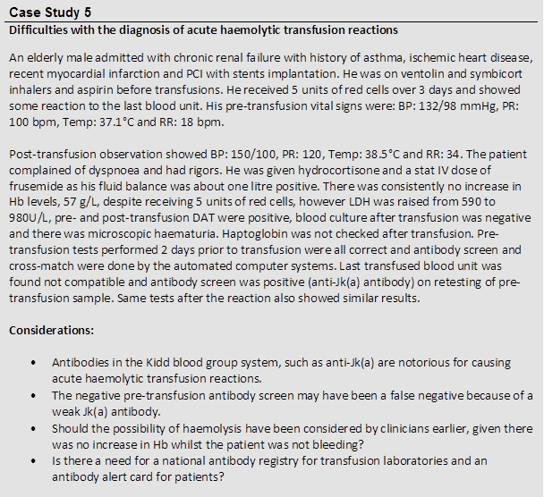 Case Study 5
 Difficulties with the diagnosis of acute haemolytic transfusion reactions
 An elderly male admitted with chronic renal failure with history of asthma, ischemic heart disease, recent myocardial infarction and PCI with stents implantation. He was on ventolin and symbicort inhalers and aspirin before transfusions. He received 5 units of red cells over 3 days and showed some reaction to the last blood unit. His pre-transfusion vital signs were: BP: 132/98 mmHg, PR: 100 bpm, Temp: 37.1°C and RR: 18 bpm. 
 
 Post-transfusion observation showed BP: 150/100, PR: 120, Temp: 38.5°C and RR: 34. The patient complained of dyspnoea and had rigors. He was given hydrocortisone and a stat IV dose of frusemide as his fluid balance was about one litre positive. There was consistently no increase in Hb levels, 57 g/L, despite receiving 5 units of red cells, however LDH was raised from 590 to 980U/L, pre- and post-transfusion DAT were positive, blood culture after transfusion was negative and there was microscopic haematuria. Haptoglobin was not checked after transfusion. Pre-transfusion tests performed 2 days prior to transfusion were all correct and antibody screen and cross-match were done by the automated computer systems. Last transfused blood unit was found not compatible and antibody screen was positive (anti-Jk(a) antibody) on retesting of pre-transfusion sample. Same tests after the reaction also showed similar results.
 
 Considerations:
 
 • Antibodies in the Kidd blood group system, such as anti-Jk(a) are notorious for causing acute haemolytic transfusion reactions.
 • The negative pre-transfusion antibody screen may have been a false negative because of a weak Jk(a) antibody.
 • Should the possibility of haemolysis have been considered by clinicians earlier, given there was no increase in Hb whilst the patient was not bleeding?
 • Is there a need for a national antibody registry for transfusion laboratories and an antibody alert card for patients?