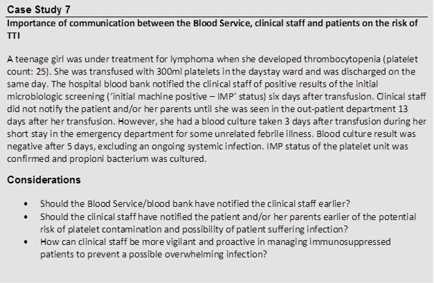 Case Study 7
 Importance of communication between the Blood Service, clinical staff and patients on the risk of TTI
 
 A teenage girl was under treatment for lymphoma when she developed thrombocytopenia (platelet count: 25). She was transfused with 300ml platelets in the daystay ward and was discharged on the same day. The hospital blood bank notified the clinical staff of positive results of the initial microbiologic screening (‘initial machine positive – IMP’ status) six days after transfusion. Clinical staff did not notify the patient and/or her parents until she was seen in the out patient department 13 days after her transfusion. However, she had a blood culture taken 3 days after transfusion during her short stay in the emergency department for some unrelated febrile illness. Blood culture result was negative after 5 days, excluding an ongoing systemic infection. IMP status of the platelet unit was confirmed and propioni bacterium was cultured.
 Considerations
 
 • Should the Blood Service/blood bank have notified the clinical staff earlier?
 • Should the clinical staff have notified the patient and/or her parents earlier of the potential risk of platelet contamination and possibility of patient suffering infection?
 • How can clinical staff be more vigilant and proactive in managing immunosuppressed patients to prevent a possible overwhelming infection?